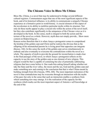 The Chicano Voice In Bless Me Ultima
Bless Me, Ultima, is a novel that may be understood to bridge several different
cultural registers. Commentators argue that one of the most significant aspects of the
book, and of its historical influence, is its ability to communicate a uniquely Chicano
experience at a formative point in world history. A crucial element of this aspect of
the novelcomes in its ability to mobilize particular myths within its structure. Not
only do these myths appear to play a crucial role within the action of the novel itself,
but they also contribute significantly to the uniqueness of the Chicano voice as it is
developed in the book. In this sense, myth is integral to both the action and the
texture of the novel as a whole. However, myth does not simply provide... Show more
content on Helpwriting.net ...
Kanoza writes therefore that it is when Anaya s protagonist comes to comprehend
the kinship of the golden carp and Christ and he realizes the obvious that as the
offspring of his mismatched parents he is living proof that opposites can integrate
(Kenzo, 166). In this sense the myth of the golden carp serves simultaneously to
embody and also eventually to overcome the contradictions within the novel as a
whole. The capacity of myth to provide the ground for reconciliation is made clear
in the final passages of the novel, in which Anaya s protagonist reflects on his
capacity to use the story of the golden carp as one element of new religion. This
religion would be that is capable of containing but also of potentially sublimating
religions that have come before it. One reads him asking himself asking whether not
take the llano and the river valley, the moon and the sea, God and the golden carp and
make something new and coming to the conclusion that that is what Ultima meant by
building strength from life (Anyata, 1994, 248). The most important realization of the
novel is that contradictions may be overcome through an interaction with the myths
of the past, but only in the sense that such an interaction enables a synthesis from
which something new may emerge. It is the realization of the capacity for this
synthesis which marks out the most important aspect of Antonio s self knowledge at
the end of the
 