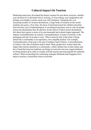 Cultural Impact On Tourism
Marketing teams have developed the dream vacation for just about everyone, whether
your interests lie in adventure travel, cruising, or wine tasting, your imagination and
perhaps your budget is pretty much your only limitation. Alongside this ever
increasing number of vacation destinations, a large body of research on the tourist
machine also grows. Over time, the focus of tourismresearch has shifted somewhat
from the basic sort of anthropological or sociological questions such as why do people
choose the destinations they do and how do the natives of these tourist destinations
feel about their guests to more of an environmental and cultural impact approach. The
impacts commoditization on tourism. Commoditization, in terms of tourism, is the
packaging and sale of an idea or story. What I mean by that is that what is being
turned into a commodity is an experience, not a tangible product. For example,
Commoditization of the past is the sale of tradition and/or history. Commoditization
of culture is the sale of tradition and/or ritual. Many people have written about the
impact that tourists attention to a community s ethnic identity has on that culture and
have found that long lost traditions are being revived and even new staged traditions
are being dreamt up in order to comply with the tourists growing demand for authentic
cultures. When researching the contrasting strategies Denmark and Singapore have
taken in tourism, coined three terms to describe
 