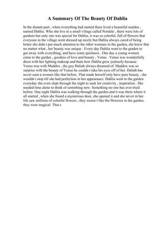A Summary Of The Beauty Of Dahlia
In the distant past , when everything had started there lived a beautiful maiden ,
named Dahlia. Who she live in a small village called Nordale , there were lots of
gardens but only one was special for Dahlia, it was so colorful, full of flowers that
everyone in the village went dressed up nicely but Dahlia always cared of being
better she didn t put much attention to the other womans in the garden, she knew that
no matter what , her beauty was unique . Every day Dahlia went to the graden to
get away with everything, and have some quietness . One day a young women
came to the garden , goodess of love and beauty , Venus . Venus was wonderfully
dress with her lighting makeup and thats how Dahlia grew jealously because
Venus was with Maddox , the guy Daliah always dreamed of. Maddox was so
surprise with the beauty of Venus he couldn t take his eyes off of her. Daliah has
never seen a women like that before .That made herself only have pure beauty , she
wouldn t stop till she had perfection in her appearance. Dahlia went to the garden
everyday she even slept through the night to seek for creativity , inspiration . She
needed time alone to think of something new. Something no one has ever tried
before. One night Dahlia was walking through the garden and it was there where it
all started , when she found a mysterious door, she opened it and she never in her
life saw millions of colorful flowers , they weren t like the floweres in the garden,
they were magical. That s
 