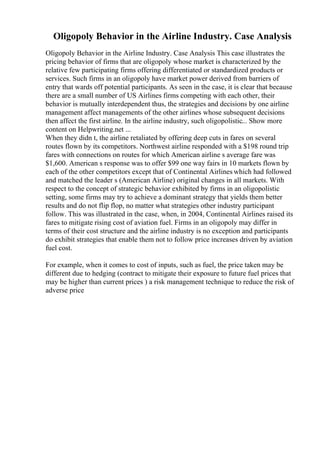 Oligopoly Behavior in the Airline Industry. Case Analysis
Oligopoly Behavior in the Airline Industry. Case Analysis This case illustrates the
pricing behavior of firms that are oligopoly whose market is characterized by the
relative few participating firms offering differentiated or standardized products or
services. Such firms in an oligopoly have market power derived from barriers of
entry that wards off potential participants. As seen in the case, it is clear that because
there are a small number of US Airlines firms competing with each other, their
behavior is mutually interdependent thus, the strategies and decisions by one airline
management affect managements of the other airlines whose subsequent decisions
then affect the first airline. In the airline industry, such oligopolistic... Show more
content on Helpwriting.net ...
When they didn t, the airline retaliated by offering deep cuts in fares on several
routes flown by its competitors. Northwest airline responded with a $198 round trip
fares with connections on routes for which American airline s average fare was
$1,600. American s response was to offer $99 one way fairs in 10 markets flown by
each of the other competitors except that of Continental Airlines which had followed
and matched the leader s (American Airline) original changes in all markets. With
respect to the concept of strategic behavior exhibited by firms in an oligopolistic
setting, some firms may try to achieve a dominant strategy that yields them better
results and do not flip flop, no matter what strategies other industry participant
follow. This was illustrated in the case, when, in 2004, Continental Airlines raised its
fares to mitigate rising cost of aviation fuel. Firms in an oligopoly may differ in
terms of their cost structure and the airline industry is no exception and participants
do exhibit strategies that enable them not to follow price increases driven by aviation
fuel cost.
For example, when it comes to cost of inputs, such as fuel, the price taken may be
different due to hedging (contract to mitigate their exposure to future fuel prices that
may be higher than current prices ) a risk management technique to reduce the risk of
adverse price
 