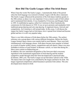 How Did The Gaelic League Affect The Irish Dance
When I hear the words The Gaelic League , I automatically think of the period
when the Irish language was restored in Ireland. I agree with the above statement.
The Gaelic League influenced the promotion of the Irish dance tradition greatly in
the 20th century as dance was very important. It was a massive part of Irish culture
and it maintained Irish identity. It was founded by O Growney and Douglas Hyde
in 1893. It established an agency called An Coimisiun le Rinci Gaelacha (the
commission for Irish dances) in 1930. It was set up to promote and standardize Irish
traditional group dancing and solo step dancing. It organised classes, festivals and
competitions. An Coimisiun is still around today. In this essay, I will discuss the
impact the Gaelic League had on Irish dance, how it spread from Ireland and became
global and how it is still very popular today.
There is very little reference of Irish dance before the 20th century. The earliest
reference was a group dance with various different formations. Before the Gaelic
League formed, dance classes were mainly held in rural Munster. There were held
simultaneously with language classes. Irish dance became more popular in Ireland
as a result of regular weekly classes, competitions and ceili dances. Dance was once
forbidden in houses of rural Ireland. In Brennan s article, we learn that during the ...
Show more content on Helpwriting.net ...
In addition, this new nationalist designation of the form provided a necessary
ingredient to the institutional organization of Irish dancing and the modern
competitive model through which the form developed and is practiced today
(Cullinane, 2003, p.6). The Gaelic League set up Irish dance schools in the 1920s.
The dances that were taught were controlled by the league and had to be Irish. The
league organised competitions called feiseanna to promote Irish culture. This also
developed more interest in Irish
 