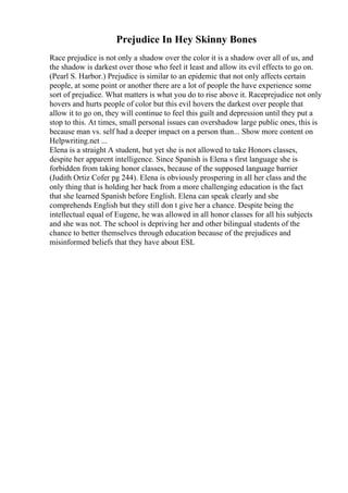 Prejudice In Hey Skinny Bones
Race prejudice is not only a shadow over the color it is a shadow over all of us, and
the shadow is darkest over those who feel it least and allow its evil effects to go on.
(Pearl S. Harbor.) Prejudice is similar to an epidemic that not only affects certain
people, at some point or another there are a lot of people the have experience some
sort of prejudice. What matters is what you do to rise above it. Raceprejudice not only
hovers and hurts people of color but this evil hovers the darkest over people that
allow it to go on, they will continue to feel this guilt and depression until they put a
stop to this. At times, small personal issues can overshadow large public ones, this is
because man vs. self had a deeper impact on a person than... Show more content on
Helpwriting.net ...
Elena is a straight A student, but yet she is not allowed to take Honors classes,
despite her apparent intelligence. Since Spanish is Elena s first language she is
forbidden from taking honor classes, because of the supposed language barrier
(Judith Ortiz Cofer pg 244). Elena is obviously prospering in all her class and the
only thing that is holding her back from a more challenging education is the fact
that she learned Spanish before English. Elena can speak clearly and she
comprehends English but they still don t give her a chance. Despite being the
intellectual equal of Eugene, he was allowed in all honor classes for all his subjects
and she was not. The school is depriving her and other bilingual students of the
chance to better themselves through education because of the prejudices and
misinformed beliefs that they have about ESL
 