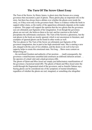 The Turn Of The Screw Ghost Essay
The Turn of the Screw, by Henry James, is ghost story that focuses on a young
governess that encounters a pair of ghosts. These ghosts play an important role in the
story, but there has always been a debate over whether the ghosts exist inside the
story, or if they exist only in the governess head. There is evidence within the book to
support either claim, so the reality of the apparitions ultimately depends on the reader
s opinion. This paper will support the opinion that the two ghosts that the governess
sees are ultimately just figments of her imagination. Even though the governess
ghosts are not real, she believes them to be real, and her reaction to this belief
precipitates the unfortunate conclusion. The Turn of the Screwis a ghoststory, but the
real ghosts in the book are mostly ignored, which is not uncommon in literature, and
examples of ignored ghosts can be found in other works as well.
The two ghosts in The Turn of the Screw are ultimately just figments of the
governess imagination, due in part to her high emotional state. She is starting a new
job, charged with the care of two children, and the desire to do well in her new
capacity helps to create this emotional state. Not long ... Show more content on
Helpwriting.net ...
. . the newfound freedom and authority of her position . . . [and] consequently, the
governess s mind becomes unsettled and constructs an elaborate delusion around . . .
the specters of a dead valet and a dead governess (40).
The ghosts of Quint and Miss Jessel are simply just hallucinatory manifestations of
the governess s hysterical mind (40). The ghosts of Quint and Miss Jessel enter the
world through the fragmented mind of the governess, and as Jennifer Sattaur says,
Seeing ghosts can be considered one of the symptoms of mental disturbance,
regardless of whether the ghosts are real, imagined, or something else altogether
 