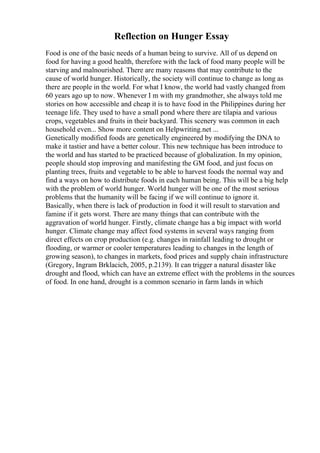 Reflection on Hunger Essay
Food is one of the basic needs of a human being to survive. All of us depend on
food for having a good health, therefore with the lack of food many people will be
starving and malnourished. There are many reasons that may contribute to the
cause of world hunger. Historically, the society will continue to change as long as
there are people in the world. For what I know, the world had vastly changed from
60 years ago up to now. Whenever I m with my grandmother, she always told me
stories on how accessible and cheap it is to have food in the Philippines during her
teenage life. They used to have a small pond where there are tilapia and various
crops, vegetables and fruits in their backyard. This scenery was common in each
household even... Show more content on Helpwriting.net ...
Genetically modified foods are genetically engineered by modifying the DNA to
make it tastier and have a better colour. This new technique has been introduce to
the world and has started to be practiced because of globalization. In my opinion,
people should stop improving and manifesting the GM food, and just focus on
planting trees, fruits and vegetable to be able to harvest foods the normal way and
find a ways on how to distribute foods in each human being. This will be a big help
with the problem of world hunger. World hunger will be one of the most serious
problems that the humanity will be facing if we will continue to ignore it.
Basically, when there is lack of production in food it will result to starvation and
famine if it gets worst. There are many things that can contribute with the
aggravation of world hunger. Firstly, climate change has a big impact with world
hunger. Climate change may affect food systems in several ways ranging from
direct effects on crop production (e.g. changes in rainfall leading to drought or
flooding, or warmer or cooler temperatures leading to changes in the length of
growing season), to changes in markets, food prices and supply chain infrastructure
(Gregory, Ingram Brklacich, 2005, p.2139). It can trigger a natural disaster like
drought and flood, which can have an extreme effect with the problems in the sources
of food. In one hand, drought is a common scenario in farm lands in which
 