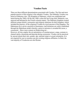 Voodoo Facts
There are three different denominations associated with Voodoo. The first and most
popular practice of this religion is the orthodox Voodoo. The Orthodox Voodoo was
based on Dahomey rites. The Kingdom of Dahomey, which was established and
lasted during the 1600 s till the late 1800 s when the last living chief, Behanzin, was
annexed and defeated by the French colonial empire. The Dahomey kingdom created
different unique beliefs, ceremonies and religious idealisms for their kingdom; which
included the practice, of the religionof Voodoo by royal ancestor of the kingdom. The
Dahomean rite is given a position of dominance, and initiations are solely established
through the Dahomean model whereby a priest or priestess is awarded the asson, a
ceremonial... Show more content on Helpwriting.net ...
However, all rites employ the art and practice of constant prayer, songs, costume to
channel spirits, drumming and dancing during ceremonies. Voodoo can be practiced
by anyone absent their race, gender, age, national origin or sexual orientation. It is
not required for one to renounce any pre existing religious affiliation. In Haiti, the
vast majority of Voodooists are also Roman
 