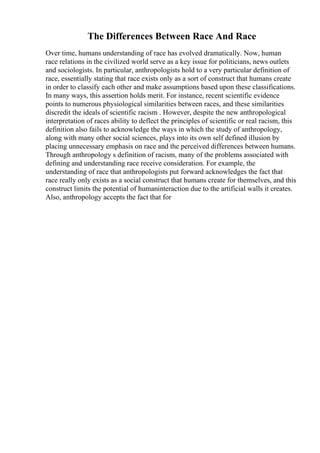 The Differences Between Race And Race
Over time, humans understanding of race has evolved dramatically. Now, human
race relations in the civilized world serve as a key issue for politicians, news outlets
and sociologists. In particular, anthropologists hold to a very particular definition of
race, essentially stating that race exists only as a sort of construct that humans create
in order to classify each other and make assumptions based upon these classifications.
In many ways, this assertion holds merit. For instance, recent scientific evidence
points to numerous physiological similarities between races, and these similarities
discredit the ideals of scientific racism . However, despite the new anthropological
interpretation of races ability to deflect the principles of scientific or real racism, this
definition also fails to acknowledge the ways in which the study of anthropology,
along with many other social sciences, plays into its own self defined illusion by
placing unnecessary emphasis on race and the perceived differences between humans.
Through anthropology s definition of racism, many of the problems associated with
defining and understanding race receive consideration. For example, the
understanding of race that anthropologists put forward acknowledges the fact that
race really only exists as a social construct that humans create for themselves, and this
construct limits the potential of humaninteraction due to the artificial walls it creates.
Also, anthropology accepts the fact that for
 