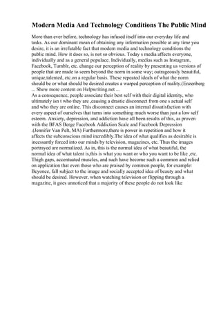 Modern Media And Technology Conditions The Public Mind
More than ever before, technology has infused itself into our everyday life and
tasks. As our dominant mean of obtaining any information possible at any time you
desire, it is an irrefutable fact that modern media and technology conditions the
public mind. How it does so, is not so obvious. Today s media affects everyone,
individually and as a general populace. Individually, medias such as Instagram,
Facebook, Tumblr, etc. change our perception of reality by presenting us versions of
people that are made to seem beyond the norm in some way; outrageously beautiful,
unique,talented, etc.on a regular basis. These repeated ideals of what the norm
should be or what should be desired creates a warped perception of reality.(Enzenberg
... Show more content on Helpwriting.net ...
As a consequence, people associate their best self with their digital identity, who
ultimately isn t who they are ,causing a drastic disconnect from one s actual self
and who they are online. This disconnect causes an internal dissatisfaction with
every aspect of ourselves that turns into something much worse than just a low self
esteem. Anxiety, depression, and addiction have all been results of this, as proven
with the BFAS Berge Facebook Addiction Scale and Facebook Depression
.(Jennifer Van Pelt, MA) Furthermore,there is power in repetition and how it
affects the subconscious mind incredibly.The idea of what qualifies as desirable is
incessantly forced into our minds by television, magazines, etc. Thus the images
portrayed are normalized. As in, this is the normal idea of what beautiful, the
normal idea of what talent is,this is what you want or who you want to be like ,etc.
Thigh gaps, accentuated muscles, and such have become such a common and relied
on application that even those who are praised by common people, for example:
Beyonce, fall subject to the image and socially accepted idea of beauty and what
should be desired. However, when watching television or flipping through a
magazine, it goes unnoticed that a majority of these people do not look like
 