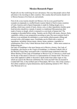 Mexico Research Paper
People all over the world long for new adventures. One way that people seek to find
adventure is by traveling to other countries. One country that all tourists should visit
is Mexico because of its food, art, and animals.
First of all, every tourists should visit Mexico s for its every good food.For
example an empanada is a stuffed bread or pastry baked or fried in many countries
of Latin America and in Spain.Empanadas is made by folding dough over a
stuffing, which may consist of meat, cheese, corn, or other ingredients.Another great
food travelers should try a tamale.A tamale is a traditional Mesoamerican dish
made of maize or dough, which is steamed in a corn husk or banana leaf. The
wrapping is discarded before eating. Tamales can be filled with meats, cheeses, fruits,
vegetables, chilies or any preparation according to taste.The most common food in
Mexico is an enchilada.An enchilada is a corn tortilla rolled around a filling and
covered with a chili pepper sauce. Enchiladas can be filled with a variety of
ingredients, including various meats, cheese, beans, potatoes, vegetables or
combinations.This is why I think Mexican food is the best. ... Show more content on
Helpwriting.net ...
Our lady of Guadalupe is the most famous art in Mexico s history. Our Lady of
Guadalupe, also known as the Virgin of Guadalupe, is a Roman Catholic title of
the Blessed Virgin Mary associated with a venerated image enshrined within the
Minor Basilica of Our Lady of Guadalupe in Mexico City.A Calavera is a skull used
for the day of the dead.A Calavera is a representation of a human skull. The term is
most often applied to edible or decorative skulls made from either sugar or clay
which are used in the Mexican celebration.The Torres de SatГ©lite are located in
Ciudad SatГ©lite, in the northern part of Naucalpan, MГ©xico. One of the country s
first urban sculptures of great dimensions, had its planning started in 1957. This is
why Mexican art is so
 