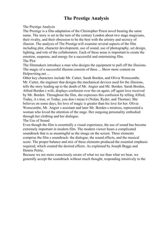 The Prestige Analysis
The Prestige Analysis
The Prestige is a film adaptation of the Christopher Priest novel bearing the same
name. The story is set in the turn of the century London about two stage magicians,
their rivalry, and their obsession to be the best with the artistry and secrecy of
illusion. The analysis of The Prestige will examine several aspects of the film
including plot, character development, use of sound, use of photography, set design,
lighting, and role of the collaborators. Each of these areas is important to create the
emotion, suspense, and energy for a successful and entertaining film.
The Plot
The filmmakers introduce a man who designs the equipment to pull off the illusions.
The magic of a successful illusion consists of three ... Show more content on
Helpwriting.net ...
Other key characters include Mr. Cutter, Sarah Borden, and Olivia Wenscombe.
Mr. Cutter, the engineer that designs the mechanical devices used for the illusions,
tells the story leading up to the death of Mr. Angier and Mr. Borden. Sarah Borden,
Alfred Borden s wife, displays confusion over the on again, off again love received
by Mr. Borden. Throughout the film, she expresses this confusion by telling Alfred,
Today, it s true, or Today, you don t mean it (Nolan, Ryder, and Thomas). She
believes on some days, his love of magic is greater than his love for her. Olivia
Wenscombe, Mr. Angier s assistant and later Mr. Borden s mistress, represented a
woman who loved the attention of the stage. Her outgoing personality embodied
through her clothing and her dialogue.
The Use of Sound
Even though the film is essentially a visual experience, the use of sound has become
extremely important in modern film. The modern viewer hears a complicated
soundtrack that is as meaningful as the image on the screen. Three elements
comprise the film s soundtrack: the dialogue, the sound effects, and the musical
score. The proper balance and mix of these elements produced the essential emphasis
required, which created the desired effects. As explained by Joseph Boggs and
Dennis Petrie,
Because we are more consciously aware of what we see than what we hear, we
generally accept the soundtrack without much thought, responding intuitively to the
 