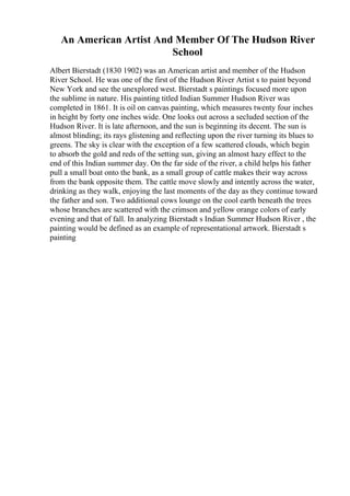 An American Artist And Member Of The Hudson River
School
Albert Bierstadt (1830 1902) was an American artist and member of the Hudson
River School. He was one of the first of the Hudson River Artist s to paint beyond
New York and see the unexplored west. Bierstadt s paintings focused more upon
the sublime in nature. His painting titled Indian Summer Hudson River was
completed in 1861. It is oil on canvas painting, which measures twenty four inches
in height by forty one inches wide. One looks out across a secluded section of the
Hudson River. It is late afternoon, and the sun is beginning its decent. The sun is
almost blinding; its rays glistening and reflecting upon the river turning its blues to
greens. The sky is clear with the exception of a few scattered clouds, which begin
to absorb the gold and reds of the setting sun, giving an almost hazy effect to the
end of this Indian summer day. On the far side of the river, a child helps his father
pull a small boat onto the bank, as a small group of cattle makes their way across
from the bank opposite them. The cattle move slowly and intently across the water,
drinking as they walk, enjoying the last moments of the day as they continue toward
the father and son. Two additional cows lounge on the cool earth beneath the trees
whose branches are scattered with the crimson and yellow orange colors of early
evening and that of fall. In analyzing Bierstadt s Indian Summer Hudson River , the
painting would be defined as an example of representational artwork. Bierstadt s
painting
 