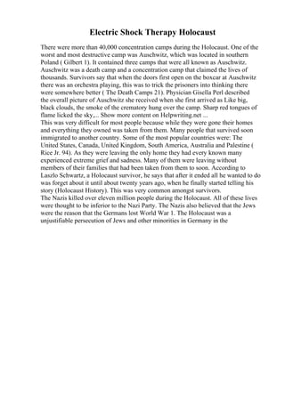 Electric Shock Therapy Holocaust
There were more than 40,000 concentration camps during the Holocaust. One of the
worst and most destructive camp was Auschwitz, which was located in southern
Poland ( Gilbert 1). It contained three camps that were all known as Auschwitz.
Auschwitz was a death camp and a concentration camp that claimed the lives of
thousands. Survivors say that when the doors first open on the boxcar at Auschwitz
there was an orchestra playing, this was to trick the prisoners into thinking there
were somewhere better ( The Death Camps 21). Physician Gisella Perl described
the overall picture of Auschwitz she received when she first arrived as Like big,
black clouds, the smoke of the crematory hung over the camp. Sharp red tongues of
flame licked the sky,... Show more content on Helpwriting.net ...
This was very difficult for most people because while they were gone their homes
and everything they owned was taken from them. Many people that survived soon
immigrated to another country. Some of the most popular countries were: The
United States, Canada, United Kingdom, South America, Australia and Palestine (
Rice Jr. 94). As they were leaving the only home they had every known many
experienced extreme grief and sadness. Many of them were leaving without
members of their families that had been taken from them to soon. According to
Laszlo Schwartz, a Holocaust survivor, he says that after it ended all he wanted to do
was forget about it until about twenty years ago, when he finally started telling his
story (Holocaust History). This was very common amongst survivors.
The Nazis killed over eleven million people during the Holocaust. All of these lives
were thought to be inferior to the Nazi Party. The Nazis also believed that the Jews
were the reason that the Germans lost World War 1. The Holocaust was a
unjustifiable persecution of Jews and other minorities in Germany in the
 
