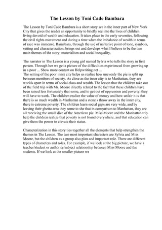 The Lesson by Toni Cade Bambara
The Lesson by Toni Cade Bambara is a short story set in the inner part of New York
City that gives the reader an opportunity to briefly see into the lives of children
living devoid of wealth and education. It takes place in the early seventies, following
the civil rights movement and during a time when the imbalance of wealth in terms
of race was immense. Bamabara, through the use of narrative point of tone, symbols,
setting and characterization, brings out and develops what I believe to be the two
main themes of the story: materialism and social inequality.
The narrator in The Lesson is a young girl named Sylvia who tells the story in first
person. Through her we get a picture of the difficulties experienced from growing up
in a poor ... Show more content on Helpwriting.net ...
The setting of the poor inner city helps us realize how unevenly the pie is split up
between members of society. As close as the inner city is to Manhattan, they are
worlds apart in terms of social class and wealth. The lesson that the children take out
of the field trip with Ms. Moore directly related to the fact that these children have
been raised less fortunately that some, and to get out of oppression and poverty, they
will have to work. The children realize the value of money and how unfair it is that
there is so much wealth in Manhattan and a stone s throw away in the inner city,
there is extreme poverty. The children learn social gaps are very wide, and by
leaving their ghetto area they some to she that in comparison to Manhattan, they are
all receiving the small slice of the American pie. Miss Moore and the Manhattan trip
help the children realize that poverty is not found everywhere, and that education can
give them the power to elevate their status.
Characterization in this story ties together all the elements that help strengthen the
themes in The Lesson. The two most important characters are Sylvia and Miss
Moore, but the children as a group also plan and important role. There are different
types of characters and roles. For example, if we look at the big picture, we have a
teacher/student or authority/subject relationship between Miss Moore and the
students. If we look at the smaller picture we
 