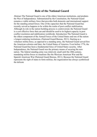 Role of the National Guard
Abstract The National Guard is one of the oldest American institutions, and predates
the War of Independence. Substantiated by the Constitution, the National Guard
remains a viable military force that provides both domestic and international support
for the standing armed forces. One of the capacities that the National Guard has
recently served as happens to be within the realm of post conflict stabilization.
Although its role in the nation building process is controversial, the National Guard
is a cost effective force that can and should be used to its highest capacity in post
conflict resolution and stabilization worldwide. Introduction The National Guard is
the oldest component of the Armed Forces of the United States and one of the nation
s longest enduring institutions, (National Guard Bureau, 2011). Starting as a
volunteer militia force, as opposed to a standing army, the National Guard served first
the American colonies and later, the United States of America. Even before 1776, the
National Guard has been a fundamental force of United States security. After
Independence, the National Guard was the primary means of securing the new
nation. The federal standing army was relatively small until the 20th century,
mandating militia forces in situations like the Mexican American War and the
Spanish American War (National Guard Bureau, 2011). Because the National Guard
represents the right of states to form militias, the organization has always symbolized
the delicate
 