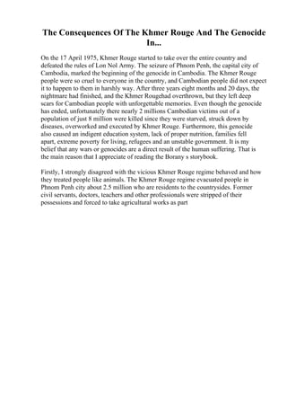 The Consequences Of The Khmer Rouge And The Genocide
In...
On the 17 April 1975, Khmer Rouge started to take over the entire country and
defeated the rules of Lon Nol Army. The seizure of Phnom Penh, the capital city of
Cambodia, marked the beginning of the genocide in Cambodia. The Khmer Rouge
people were so cruel to everyone in the country, and Cambodian people did not expect
it to happen to them in harshly way. After three years eight months and 20 days, the
nightmare had finished, and the Khmer Rougehad overthrown, but they left deep
scars for Cambodian people with unforgettable memories. Even though the genocide
has ended, unfortunately there nearly 2 millions Cambodian victims out of a
population of just 8 million were killed since they were starved, struck down by
diseases, overworked and executed by Khmer Rouge. Furthermore, this genocide
also caused an indigent education system, lack of proper nutrition, families fell
apart, extreme poverty for living, refugees and an unstable government. It is my
belief that any wars or genocides are a direct result of the human suffering. That is
the main reason that I appreciate of reading the Borany s storybook.
Firstly, I strongly disagreed with the vicious Khmer Rouge regime behaved and how
they treated people like animals. The Khmer Rouge regime evacuated people in
Phnom Penh city about 2.5 million who are residents to the countrysides. Former
civil servants, doctors, teachers and other professionals were stripped of their
possessions and forced to take agricultural works as part
 