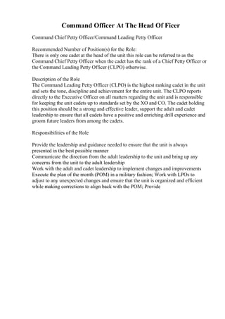 Command Officer At The Head Of Ficer
Command Chief Petty Officer/Command Leading Petty Officer
Recommended Number of Position(s) for the Role:
There is only one cadet at the head of the unit this role can be referred to as the
Command Chief Petty Officer when the cadet has the rank of a Chief Petty Officer or
the Command Leading Petty Officer (CLPO) otherwise.
Description of the Role
The Command Leading Petty Officer (CLPO) is the highest ranking cadet in the unit
and sets the tone, discipline and achievement for the entire unit. The CLPO reports
directly to the Executive Officer on all matters regarding the unit and is responsible
for keeping the unit cadets up to standards set by the XO and CO. The cadet holding
this position should be a strong and effective leader, support the adult and cadet
leadership to ensure that all cadets have a positive and enriching drill experience and
groom future leaders from among the cadets.
Responsibilities of the Role
Provide the leadership and guidance needed to ensure that the unit is always
presented in the best possible manner
Communicate the direction from the adult leadership to the unit and bring up any
concerns from the unit to the adult leadership
Work with the adult and cadet leadership to implement changes and improvements
Execute the plan of the month (POM) in a military fashion; Work with LPOs to
adjust to any unexpected changes and ensure that the unit is organized and efficient
while making corrections to align back with the POM; Provide
 
