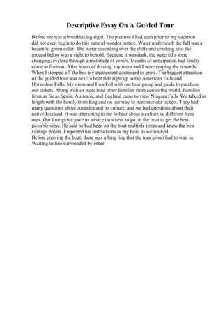 Descriptive Essay On A Guided Tour
Before me was a breathtaking sight. The pictures I had seen prior to my vacation
did not even begin to do this natural wonder justice. Water underneath the fall was a
beautiful green color. The water cascading over the cliffs and crashing into the
ground below was a sight to behold. Because it was dark, the waterfalls were
changing, cycling through a multitude of colors. Months of anticipation had finally
come to fruition. After hours of driving, my mom and I were reaping the rewards.
When I stepped off the bus my excitement continued to grow. The biggest attraction
of the guided tour was next: a boat ride right up to the American Falls and
Horseshoe Falls. My mom and I walked with our tour group and guide to purchase
our tickets. Along with us were nine other families from across the world. Families
from as far as Spain, Australia, and England came to view Niagara Falls. We talked in
length with the family from England on our way to purchase our tickets. They had
many questions about America and its culture, and we had questions about their
native England. It was interesting to me to hear about a culture so different from
ours. Our tour guide gave us advice on where to go on the boat to get the best
possible view. He said he had been on the boat multiple times and knew the best
vantage points. I repeated his instructions in my head as we walked.
Before entering the boat, there was a long line that the tour group had to wait in.
Waiting in line surrounded by other
 