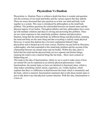 Physicalism Vs Dualism
Physicalism vs. Dualism There is without a doubt that there is wonder and question
into the existence of our mind and bodies and the various aspects that they uphold.
There are issues discussed that raise question as to how our mind and body work
together as a system. This issue is introduced by philosophers as the mind body
problem. This problem questions the relationship between our mental states and the
physical aspects of our bodies. Throughout debates and time, philosophers have come
up with multiple solutions and ideas to solving and answering this problem. There
are two main responses to this mind body problem: dualism and physicalism.
Dualism, being that the mind and body are different things and physicalism, meaning
the mind and body are the same thing and that everything is entirely made physical.
However, it seems that dualism has a lot more explanation behind it than
physicalism and is backed up to be more correct. Dualism was put forth by Descartes,
a philosopher, who had responded to this mind body problem and the account of the
relationship between our mental states and our bodies. Within this idea, there is
belief that the mind and the physical body are two separate and distinct things,
meaning the mind is not a material thing like the body... Show more content on
Helpwriting.net ...
This leads to the idea of functionalism, which we see is used to make sense of how
our mental life can be explained as an entirely physical phenomenon. Under
functionalism, the mental states we have are identical to functional states, which is
what makes something a belief, desire, experience, etc. Unlike dualism, which
explains that there is a difference in kind between the mind, which is immaterial, and
the body, which is material, functionalism maintains that to talk about mental states is
just to talk about ways that physical systems function. With this idea, functionalism is
a form of
 
