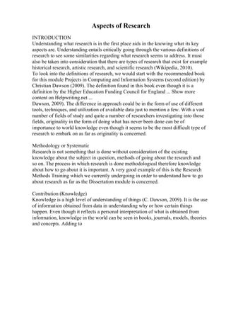 Aspects of Research
INTRODUCTION
Understanding what research is in the first place aids in the knowing what its key
aspects are. Understanding entails critically going through the various definitions of
research to see some similarities regarding what research seems to address. It must
also be taken into consideration that there are types of research that exist for example
historical research, artistic research, and scientific research (Wikipedia, 2010).
To look into the definitions of research, we would start with the recommended book
for this module Projects in Computing and Information Systems (second edition) by
Christian Dawson (2009). The definition found in this book even though it is a
definition by the Higher Education Funding Council for England ... Show more
content on Helpwriting.net ...
Dawson, 2009). The difference in approach could be in the form of use of different
tools, techniques, and utilization of available data just to mention a few. With a vast
number of fields of study and quite a number of researchers investigating into those
fields, originality in the form of doing what has never been done can be of
importance to world knowledge even though it seems to be the most difficult type of
research to embark on as far as originality is concerned.
Methodology or Systematic
Research is not something that is done without consideration of the existing
knowledge about the subject in question, methods of going about the research and
so on. The process in which research is done methodological therefore knowledge
about how to go about it is important. A very good example of this is the Research
Methods Training which we currently undergoing in order to understand how to go
about research as far as the Dissertation module is concerned.
Contribution (Knowledge)
Knowledge is a high level of understanding of things (C. Dawson, 2009). It is the use
of information obtained from data in understanding why or how certain things
happen. Even though it reflects a personal interpretation of what is obtained from
information, knowledge in the world can be seen in books, journals, models, theories
and concepts. Adding to
 