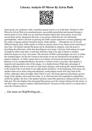 Literary Analysis Of Mirror By Sylvia Plath
Some poems are exuberant, while, sometimes poems can be a cry of the heart. Written in 1961,
Mirror by Sylvia Plath is an emotional poem, successfully personified and narrated through a
mirrors point of view. Plath was an American literature figure that wrote poems, novels and
several short stories. During her life time, it was always noted that she was chronically
gerontophobic, which is the fear of growing old. Plath s poem represents a woman grappling with
the reality of ageing and fear losing her beauty. Plath unfolds...... Through the use of several
different literary terms. Plath s poem is written in stanzaic form of two stanzas each consisting of
nine lines. The double stanzaof the poem can be interpreted as catoptric, since the poem is
describing the reflections, while also describing its own image. Likewise, both stanzas are equal
in length to reflect each other, in that they both have little to no sign of rhyme or rhythm,
otherwise known as a free verse poem. The structure of Plath s poem perhaps can serve to reflect
the extended figure, for like the woman in this poem we too are entranced by the product of its
general simplicity. As Plath s poem shows no evidence of stressed and unstressed syllable
patterns or even complicated diction, the poem is written in such a way that, when spoken, it
naturally and exquisitely roles of the tongue. As a rhythm booster Plath takes advantage of
adding in phrases such as over and over and comes and goes, and in doing this attracts attention
to the sound of the word which in turn adds rhythm and flavor. In the beginning of the poem, the
speaker starts out to seem young and optimistic, seeing things exactly how they look on the
surface, although it does not judge what if feels or sees. The poem opens by describing a graven
image of the speaker, silver and exact (line 1), in which the poet felt compelled to immediately
certify the speaker. By line 5, the speaker becomes somewhat egotistical, calling itself the eye of a
little god. This line displays the mirrorsgod like powers over the woman looking into the mirror, as
she feels eager to acquire a perfect reflectionof herself. The power of the mirror is so intnse that is
causs the woman to turn to
... Get more on HelpWriting.net ...
 