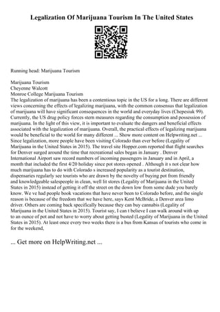 Legalization Of Marijuana Tourism In The United States
Running head: Marijuana Tourism
Marijuana Tourism
Cheyenne Walcott
Monroe College Marijuana Tourism
The legalization of marijuana has been a contentious topic in the US for a long. There are different
views concerning the effects of legalizing marijuana, with the common consensus that legalization
of marijuana will have significant consequences in the world and everyday lives (Chepesiuk 99).
Currently, the US drug policy forces stern measures regarding the consumption and possession of
marijuana. In the light of this view, it is important to evaluate the dangers and beneficial effects
associated with the legalization of marijuana. Overall, the practical effects of legalizing marijuana
would be beneficial to the world for many different ... Show more content on Helpwriting.net ...
Since legalization, more people have been visiting Colorado than ever before (Legality of
Marijuana in the United States in 2015). The travel site Hopper.com reported that flight searches
for Denver surged around the time that recreational sales began in January . Denver
International Airport saw record numbers of incoming passengers in January and in April, a
month that included the first 4/20 holiday since pot stores opened . Although it s not clear how
much marijuana has to do with Colorado s increased popularity as a tourist destination,
dispensaries regularly see tourists who are drawn by the novelty of buying pot from friendly
and knowledgeable salespeople in clean, well lit stores (Legality of Marijuana in the United
States in 2015) instead of getting it off the street on the down low from some dude you barely
know. We ve had people book vacations that have never been to Colorado before, and the single
reason is because of the freedom that we have here, says Kent McBride, a Denver area limo
driver. Others are coming back specifically because they can buy cannabis (Legality of
Marijuana in the United States in 2015). Tourist say, I can t believe I can walk around with up
to an ounce of pot and not have to worry about getting busted (Legality of Marijuana in the United
States in 2015). At least once every two weeks there is a bus from Kansas of tourists who come in
for the weekend,
... Get more on HelpWriting.net ...
 