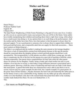 Mother and Parent
Daniel Pelayo
Professor Nathifa Tomb
English 1B
6 March 2013
The Ideal Parent: Brightening a Childs Future Parenting is a big part of every ones lives; it makes
up who you are as a person and in many cases projects who you will be in the future. Some adults
have trouble manipulating their children and teaching them what is right from wrong, while others
have a much easier time doing so. In my opinion there is no such thing as the perfect parent , both
the mother and the father have their flaws, but what matters is that the parent is always there for
personal support. To me a good parent is someone who is always there to support there children in
both good and bad terms, and a responsible adult that can supply for their kids necessities, ... Show
more content on Helpwriting.net ...
The father is un employed and the mother is making the same amount as her teenage daughter.
This shows a lack of responsibility coming from both parents because at this age the parents
should be concerned about the daughter going to school and both parents should have a job
accounted for. The irresponsibility s of the parents can affect a child from a young age, not only
does it complicates the life of the kid, but the parents do a poor job of teaching a child the values
of being responsible. One parent shows responsibilities for their kids while the other parent
shows no remorse for her daughter. Finally, being a leader and a hard worker not only in your
children s lives but also in society is what makes a huge difference between a great parent and a
mediocre parent. Showing a child the values of leadership and hard work can make a kids future
that much better. A parent that holds these two characteristics and is able to put them to use in
society will not only be a great example for their kids, but a superb example of a great parent. In
the poem Those Winter Sundays , Hayden illustrates the hard work and leadership this father puts in
for the family to have a nice comfortable living. Sundays too my father got up early and put his
clothes on in the blueblack cold, then with cracked hands that ached from labor in the weekday
weather made banked fires blaze. No one ever thanked him. (1 5)
This
... Get more on HelpWriting.net ...
 