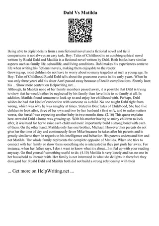 Dahl Vs Matilda
Being able to depict details from a non fictional novel and a fictional novel and tie in
comparisons is not always an easy task. Boy: Tales of Childhood is an autobiographical novel
written by Roald Dahl and Matilda is a fictional novel written by Dahl. Both books have similar
aspects such as family life, schoollife, and living conditions. Dahl makes his experiences come to
life when writing his fictional novels, making them enjoyable to the reader.
Growing up, most children do not have to worry about so many tragedies at such a young age. In
Boy: Tales of Childhood Roald Dahl tells about the gruesome events in his early years. When he
was only three years old his sister Astri passed away because of health complications. Shortly later,
his ... Show more content on Helpwriting.net ...
Although, In Matilda none of her family members passed away, it is possible that Dahl is trying
to show that he would rather be neglected by his family than have little to no family at all. In
addition, Matilda found someone to look up to and enjoy her childhood with. Perhaps, Dahl
wishes he had that kind of connection with someone as a child. No one taught Dahl right from
wrong, which was why he was naughty at times. Stated in Boy:Tales of Childhood, She had five
children to look after, three of her own and two by her husband s first wife, and to make matters
worse, she herself was expecting another baby in two months time. (2.16) This quote explains
how crowded Dahl s home was growing up. With his mother having so many children to look
after, it was hard for her to raise each child and more importantly build a strong bond with each
of them. On the other hand, Matilda only has one brother, Michael. However, her parents do not
give her the time of day and continuously favor Mike because he takes after his parents and is
greatly similar to them in regards to his intelligence and behavior. His parents understand him and
not Matilda. The whole family represents the complete opposite of Matilda. When she tries to
connect with her family or show them something she is interested in they just push her away. For
instance, when her father says, I don t want to know what it s about...I m fed up with your reading
anyway. Go find yourself something useful to do. (4.10) Matilda is very lonely and has no one in
her household to interact with. Her family is not interested in what she delights in therefore they
disregard her. Roald Dahl and Matilda both did not build a strong relationship with their
... Get more on HelpWriting.net ...
 