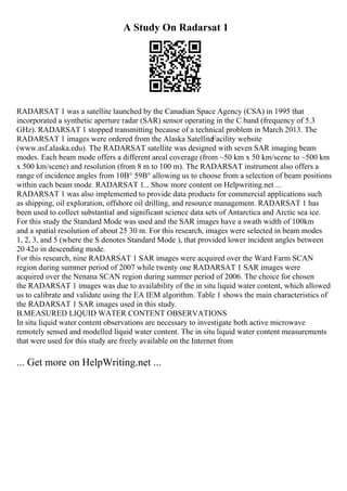 A Study On Radarsat 1
RADARSAT 1 was a satellite launched by the Canadian Space Agency (CSA) in 1995 that
incorporated a synthetic aperture radar (SAR) sensor operating in the C band (frequency of 5.3
GHz). RADARSAT 1 stopped transmitting because of a technical problem in March 2013. The
RADARSAT 1 images were ordered from the Alaska SatelliteFacility website
(www.asf.alaska.edu). The RADARSAT satellite was designed with seven SAR imaging beam
modes. Each beam mode offers a different areal coverage (from ~50 km x 50 km/scene to ~500 km
x 500 km/scene) and resolution (from 8 m to 100 m). The RADARSAT instrument also offers a
range of incidence angles from 10В° 59В° allowing us to choose from a selection of beam positions
within each beam mode. RADARSAT 1... Show more content on Helpwriting.net ...
RADARSAT 1 was also implemented to provide data products for commercial applications such
as shipping, oil exploration, offshore oil drilling, and resource management. RADARSAT 1 has
been used to collect substantial and significant science data sets of Antarctica and Arctic sea ice.
For this study the Standard Mode was used and the SAR images have a swath width of 100km
and a spatial resolution of about 25 30 m. For this research, images were selected in beam modes
1, 2, 3, and 5 (where the S denotes Standard Mode ), that provided lower incident angles between
20 42o in descending mode.
For this research, nine RADARSAT 1 SAR images were acquired over the Ward Farm SCAN
region during summer period of 2007 while twenty one RADARSAT 1 SAR images were
acquired over the Nenana SCAN region during summer period of 2006. The choice for chosen
the RADARSAT 1 images was due to availability of the in situ liquid water content, which allowed
us to calibrate and validate using the EA IEM algorithm. Table 1 shows the main characteristics of
the RADARSAT 1 SAR images used in this study.
B.MEASURED LIQUID WATER CONTENT OBSERVATIONS
In situ liquid water content observations are necessary to investigate both active microwave
remotely sensed and modelled liquid water content. The in situ liquid water content measurements
that were used for this study are freely available on the Internet from
... Get more on HelpWriting.net ...
 