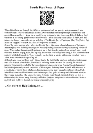 Beastie Boys Research Paper
When I first browsed through the different topics on which we were to write essays on, I was
ecstatic when I saw one about rock and roll. Once I started skimming through all the bands and
artists I know and love, I knew there would be no problem writing this essay. I firmly believe that I
was born in the wrong generation of musicbecause I am a hardcore oldies junkie at heart. For this
reason, the bands I have selected are as follows: The Beastie Boys, Fleetwood Mac, The Police, Red
Hot Chili Peppers, Johnny Cash, and The Righteous Brothers.
One of the main reasons why I adore the Beastie Boys like many others is because of their care
free energetic aura that they mix together with captivating sounds discretely concealing rhetorical
puns. What makes them especially unique to me is their transformation from a rowdy party punk
band to a mixture of pop, rock, and hip hop. In addition to a change musically, it was clear that their
maturity shifted alongside it. This eventually led the band to use its widespread popularity and ...
Show more content on Helpwriting.net ...
Although you could say I am partly biased due to the fact that he was born and raised in the great
state of Arkansas. Nonetheless, his music is loved by people all over the country for several
reasons. For example, probably the biggest reason why people loved Johnny Cash is because of
his humble personality which caused all of his songs to feel very down to earth which related to
a multitude of people from all classes. From experiencing many struggles in his own life, Cash
was able to translate his own emotions and thoughts into lyrics with rhythmic beats that attracted
the average individual who shared the same feelings. Even though I am not able to see him in
concert since he passed away, listening to his live recorded songs makes me realize that the rock
and roll icon still lives through the music he poured his life
... Get more on HelpWriting.net ...
 
