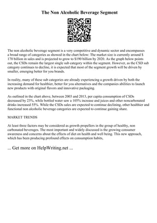 The Non Alcoholic Beverage Segment
The non alcoholic beverage segment is a very competitive and dynamic sector and encompasses
a broad range of categories as showed in the chart below: The market size is currently around $
170 billion in sales and is projected to grow to $190 billion by 2020. As the graph below points
out, the CSDs remain the largest single sub category within the segment. However, as the CSD sub
category continues to decline, it is expected that most of the segment growth will be driven by
smaller, emerging better for you brands.
In reality, many of these sub categories are already experiencing a growth driven by both the
increasing demand for healthier, better for you alternatives and the companies abilities to launch
new products with original flavors and innovative packaging.
As outlined in the chart above, between 2003 and 2013, per capita consumption of CSDs
decreased by 23%, while bottled water saw a 105% increase and juices and other noncarbonated
drinks increased 55%. While the CSDs sales are expected to continue declining, other healthier and
functional non alcoholic beverage categories are expected to continue gaining share.
MARKET TRENDS
At least three factors may be considered as growth propellers in the group of healthy, non
carbonated beverages. The most important and widely discussed is the growing consumer
awareness and concerns about the effects of diet on health and well being. This new approach,
which has been producing profound effects on consumption habits,
... Get more on HelpWriting.net ...
 