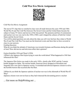 Cold War Era Movie Assignment
Cold War Era Movie Assignment
The movie/TV clips that we watched in class were all made between the years 1954 and 1964.
World War II and The Cold War between The Soviet Union and the United States became the
subject of many TV shows and movies of the time period. The paranoia and fear of communism
and nuclear war was very real in the 1950 s/1960 s and it shaped the cultures of both the United
States and the Soviet Union.
You will be asked questions not only about the clips you will view but how they relate to World
War II and The Cold War. You must use the historical events and facts that we have covered in
class in your answers.
Guiding Question:
What do you think the attitude of Americans was towards Germans and Russians during this period
of time? How did movies and television affect their opinions?
Gojira (Godzilla) 1954 and Them! (1954)
1)What is the Japanese film Gojira trying to warn the world about? What happened in 1945 that
influenced this film?
The Japanese film Gojira was made in the early 1950 s, shortly after WW2 and the 2 atomic
bombs dropped on Japan. The nuclear bombs American forces dropped on Hiroshima and
Nagasaki left a sore spot in Japanese society. It reminded and allowed Japanese citizens to relive
the horrible horrors that occurred after the blast.
2)What do you think the Japanese opinion of nuclear war was in the aftermath of World War II?
Why?
Japanese citizens were not too keen as they had witnessed the devastating power a nuclear
... Get more on HelpWriting.net ...
 