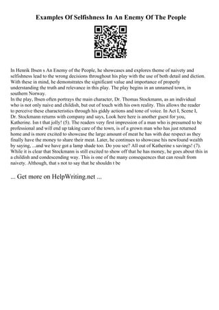 Examples Of Selfishness In An Enemy Of The People
In Henrik Ibsen s An Enemy of the People, he showcases and explores theme of naivety and
selfishness lead to the wrong decisions throughout his play with the use of both detail and diction.
With these in mind, he demonstrates the significant value and importance of properly
understanding the truth and relevance in this play. The play begins in an unnamed town, in
southern Norway.
In the play, Ibsen often portrays the main character, Dr. Thomas Stockmann, as an individual
who is not only naive and childish, but out of touch with his own reality. This allows the reader
to perceive these characteristics through his giddy actions and tone of voice. In Act I, Scene I,
Dr. Stockmann returns with company and says, Look here here is another guest for you,
Katherine. Isn t that jolly! (5). The readers very first impression of a man who is presumed to be
professional and will end up taking care of the town, is of a grown man who has just returned
home and is more excited to showcase the large amount of meat he has with due respect as they
finally have the money to share their meat. Later, he continues to showcase his newfound wealth
by saying, ...and we have got a lamp shade too. Do you see? All out of Katherine s savings! (7).
While it is clear that Stockmann is still excited to show off that he has money, he goes about this in
a childish and condescending way. This is one of the many consequences that can result from
naivety. Although, that s not to say that he shouldn t be
... Get more on HelpWriting.net ...
 
