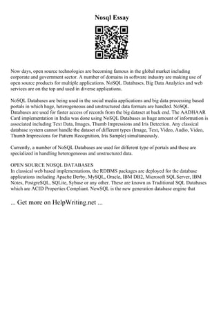 Nosql Essay
Now days, open source technologies are becoming famous in the global market including
corporate and government sector. A number of domains in software industry are making use of
open source products for multiple applications. NoSQL Databases, Big Data Analytics and web
services are on the top and used in diverse applications.
NoSQL Databases are being used in the social media applications and big data processing based
portals in which huge, heterogeneous and unstructured data formats are handled. NoSQL
Databases are used for faster access of records from the big dataset at back end. The AADHAAR
Card implementation in India was done using NoSQL Databases as huge amount of information is
associated including Text Data, Images, Thumb Impressions and Iris Detection. Any classical
database system cannot handle the dataset of different types (Image, Text, Video, Audio, Video,
Thumb Impressions for Pattern Recognition, Iris Sample) simultaneously.
Currently, a number of NoSQL Databases are used for different type of portals and these are
specialized in handling heterogeneous and unstructured data.
OPEN SOURCE NOSQL DATABASES
In classical web based implementations, the RDBMS packages are deployed for the database
applications including Apache Derby, MySQL, Oracle, IBM DB2, Microsoft SQLServer, IBM
Notes, PostgreSQL, SQLite, Sybase or any other. These are known as Traditional SQL Databases
which are ACID Properties Compliant. NewSQL is the new generation database engine that
... Get more on HelpWriting.net ...
 
