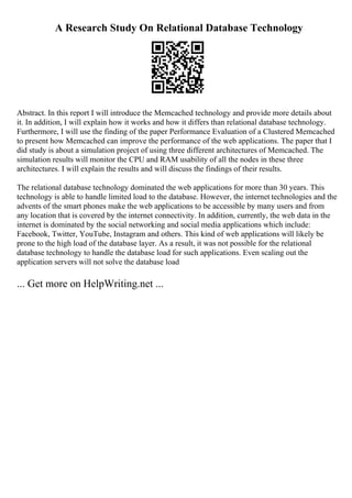 A Research Study On Relational Database Technology
Abstract. In this report I will introduce the Memcached technology and provide more details about
it. In addition, I will explain how it works and how it differs than relational database technology.
Furthermore, I will use the finding of the paper Performance Evaluation of a Clustered Memcached
to present how Memcached can improve the performance of the web applications. The paper that I
did study is about a simulation project of using three different architectures of Memcached. The
simulation results will monitor the CPU and RAM usability of all the nodes in these three
architectures. I will explain the results and will discuss the findings of their results.
The relational database technology dominated the web applications for more than 30 years. This
technology is able to handle limited load to the database. However, the internet technologies and the
advents of the smart phones make the web applications to be accessible by many users and from
any location that is covered by the internet connectivity. In addition, currently, the web data in the
internet is dominated by the social networking and social media applications which include:
Facebook, Twitter, YouTube, Instagram and others. This kind of web applications will likely be
prone to the high load of the database layer. As a result, it was not possible for the relational
database technology to handle the database load for such applications. Even scaling out the
application servers will not solve the database load
... Get more on HelpWriting.net ...
 