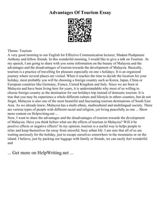 Advantages Of Tourism Essay
Theme: Tourism
A very good morning to our English for Effective Communication lecturer, Madam Pushparani
Anthony and fellow friends. In this wonderful morning, I would like to give a talk on Tourism . In
my speech, I am going to share with you some information on the beauty of Malaysia and the
advantages and the disadvantages of tourism towards the development of Malaysia. Basically,
tourism is a practice of travelling for pleasure especially on one s holidays. It is an organized
journey where several places are visited. When it reaches the time to decide the location for your
holiday, most probably you will be choosing a foreign country such as Korea, Japan, China or
European countries like Germany, France, United Kingdom and Italy. Since we are born in
Malaysia and have been living here for years, it is understandable why most of us willing to
choose foreign country as the destination for our holidays trip instead of domestic tourism. It is
true that you may be experience a whole different culture and lifestyle in others counties, but do not
forget, Malaysia is also one of the most beautiful and fascinating tourism destinations of South East
Asia. As we already knew, Malaysia has a multi ethnic, multicultural and multilingual society. There
are various types of people with different racial and religion, yet living peacefully as one ... Show
more content on Helpwriting.net ...
Now, I want to share the advantages and the disadvantages of tourism towards the development
of Malaysia. Have you think before what are the effects of tourism in Malaysia? Will it be
positive effects or negative effects? In my opinion, tourism is a useful way to helps people to
relax and keep themselves far away from stressful, busy urban life. I am sure that all of us are
waiting anxiously for the holiday, just to escape ourselves somewhere in the mountains or on the
island. I believe, just by packing our luggage with family or friends, we can easily feel wonderful
and
... Get more on HelpWriting.net ...
 