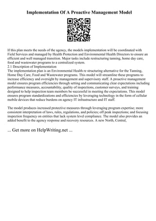 Implementation Of A Proactive Management Model
If this plan meets the needs of the agency, the models implementation will be coordinated with
Field Services and managed by Health Protection and Environmental Health Directors to ensure an
efficient and well managed transition. Major tasks include restructuring tanning, home day care,
food and wastewater programs to a centralized system.
2.1 Description of Implementation
The implementation plan is an Environmental Health re structuring alternative for the Tanning,
Home Day Care, Food and Wastewater programs. This model will streamline these programs to
increase efficiency and oversight by management and supervisory staff. A proactive management
model ensures program efficiencies through setting and communicating clear expectations including
performance measures, accountability, quality of inspections, customer surveys, and training
designed to help inspection team members be successful in meeting the expectations. This model
ensures program standardizations and efficiencies by leveraging technology in the form of cellular
mobile devices that reduce burdens on agency IT infrastructure and IT staff.
The model produces increased protective measures through leveraging program expertise; more
consistent interpretation of laws, rules, regulations, and policies; off peak inspections; and focusing
inspection frequency on entities that lack system level compliance. The model also provides an
added benefit to the agency response and recovery resources. A new North, Central,
... Get more on HelpWriting.net ...
 