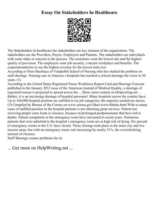 Essay On Stakeholders In Healthcare
The Stakeholders In healthcare the stakeholders are key element of the organization. The
stakeholders are the Providers, Payers, Employers and Patients. The stakeholders are individuals
with some stake or concern in the process. The customers want the lowest rate and the highest
quality of provision. The employers want job security, a decent workplace and benefits. The
corporationdesires to see the highest revenue for the lowest total cost.
According to Peter Buerhaus of Vanderbilt School of Nursing who has studied the problem on
staff shortage. Nursing care in America s hospitals has reached a critical shortage the worst in 50
years. (1)
According to the United States Registered Nurse Workforce Report Card and Shortage Forecast
published in the January 2012 issue of the American Journal of Medical Quality, a shortage of
registered nurses is projected to spread across the ... Show more content on Helpwriting.net ...
Rather, it is an increasing shortage of hospital personnel. Many hospitals across the country have
Up to 168,000 hospital position are unfilled in six job categories; the majority needed are nurses.
(3) Compiled by Bureau of the Census on www.census.gov/hhes/www/hltnins.html With so many
cases of unfilled position in the hospital patients is not obtaining great services. Patient not
receiving proper cares leads to closures, because of prolonged postponements that have led to
deaths. Patient complaints at the emergency room have increased in recent years. Numerous
patients that were admitted to the hospital s emergency room are at high risk of dying. Six percent
of emergency rooms in the U.S. have closed. These closings took place in the inner city and low
income areas, but with an emergency room visit increasing by nearly 51%, the overwhelming
amount of closures.
Staff Shortage creates problems for its
... Get more on HelpWriting.net ...
 