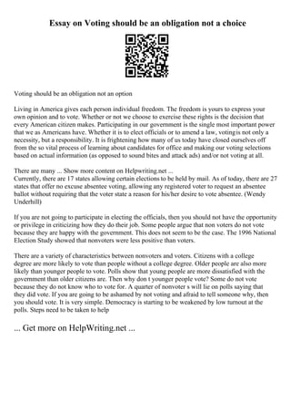 Essay on Voting should be an obligation not a choice
Voting should be an obligation not an option
Living in America gives each person individual freedom. The freedom is yours to express your
own opinion and to vote. Whether or not we choose to exercise these rights is the decision that
every American citizen makes. Participating in our government is the single most important power
that we as Americans have. Whether it is to elect officials or to amend a law, votingis not only a
necessity, but a responsibility. It is frightening how many of us today have closed ourselves off
from the so vital process of learning about candidates for office and making our voting selections
based on actual information (as opposed to sound bites and attack ads) and/or not voting at all.
There are many ... Show more content on Helpwriting.net ...
Currently, there are 17 states allowing certain elections to be held by mail. As of today, there are 27
states that offer no excuse absentee voting, allowing any registered voter to request an absentee
ballot without requiring that the voter state a reason for his/her desire to vote absentee. (Wendy
Underhill)
If you are not going to participate in electing the officials, then you should not have the opportunity
or privilege in criticizing how they do their job. Some people argue that non voters do not vote
because they are happy with the government. This does not seem to be the case. The 1996 National
Election Study showed that nonvoters were less positive than voters.
There are a variety of characteristics between nonvoters and voters. Citizens with a college
degree are more likely to vote than people without a college degree. Older people are also more
likely than younger people to vote. Polls show that young people are more dissatisfied with the
government than older citizens are. Then why don t younger people vote? Some do not vote
because they do not know who to vote for. A quarter of nonvoter s will lie on polls saying that
they did vote. If you are going to be ashamed by not voting and afraid to tell someone why, then
you should vote. It is very simple. Democracy is starting to be weakened by low turnout at the
polls. Steps need to be taken to help
... Get more on HelpWriting.net ...
 