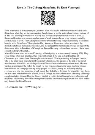 Race In The Cyborg Manafesto, By Kurt Vonnegut
From experience as a student myself, students often read books and short stories and often only
think about what they are they are reading. People focus in on the material and nothing outside of
it. The idea of using another novel or story as a theoretical lens text never occurs to them. A
theoretical lens is when you use another piece of work to describe, or bring out more detail in
another piece of work. The CyborgManafesto by Donna Haraway compliments many of the ideas
brought up in Breakfast of Championsby Kurt Vonnegut. Haraway s claims about race, the
distinction between human and machines, and the concept that humans are cyborgs all support the
themes and ideas in Breakfast of Champions. Donna Haraway s claim about humans... Show more
content on Helpwriting.net ...
It is said that machines are not self moving, self designing, or autonomous,(Harraway 151). They
could not do what men could do, they could only mock it. As you look at Breakfast of
Champions you can see how this compliments the novel. This is pertaining to Dwayne Hoover,
who is the other main character in Breakfast of Champions. His actions at the end of the novel
were because he couldn t not distinguish the difference between humans and machines. Hoover
went on a rampage at the end of the novel. He was convinced everyone was a machine besides
him and went on a rampage hurting many people. He tried to justify his actions by saying
everyone was else was a machine which meant they didn t have feelings. So he couldn t hurt them.
He didn t feel remorse because after all, he still thought he attacked machines. Haraway s ideology
compliments this because Dwayne Hoover needed to realize the difference between humans and
machines. His insanity drove him to the point where he couldn t distinguish what was what and he
only thought he, himself was a
... Get more on HelpWriting.net ...
 