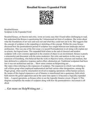 Rosalind Krauss Expanded Field
Rosalind Krauss
Sculpture in the Expanded Field
Rosalind Krauss, art theorist and critic, wrote an iconic easy that I found rather challenging to read,
but understand that Krauss is questioning the 3 dimensional art form of sculpture. She writes about
what the foundations of art were and were not and what they could turn out to be. She suggests that
the concept of sculpture is the expanding or stretching of the concept. Within the essay Krauss
discussed how the postmodernist period of sculpture was caught between non landscape and not
architecture. This was one of the first essay s to record Postmodernism in art along with explain not
in eclectic, but logical terms. The expanded field relates to the end of classical and modern
sculpture with a new extreme approach to the creation of object in an environment. Krauss is purely
a structuralist and discontent with the terms modernist. Her critic and analysis in this essay is an
extension of Greenberg, who believed that the work in objective terms; structure and medium, that
later deferred to a subjective response and/or effect; abstraction art. Traditional sculputure had been
lost it was not architecture and not ... Show more content on Helpwriting.net ...
She states when referring to the expansion of sculpture, The expansion to which I am referring is
call a Klein group when employed mathematical and had various other designations, among the
Piaget group, when used by structuralist involved in mapping operations within human sciences.
By means of this logical expansion a set of binaries is transformed into a quaternary field which
both mirrors the genial opposition and at the same time opens it. It becomes a logically expanded
field..... Logical operations, as Krauss refers to are the logically binaries circuit. (Figure 1) This
diagram exemplifies the modes of sculpture along with how the postmodernist s movement is all
about
... Get more on HelpWriting.net ...
 