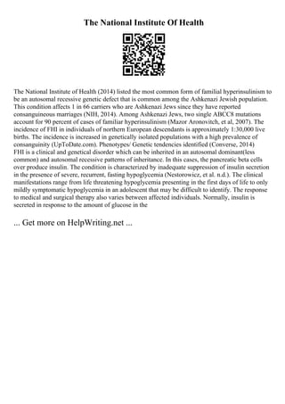 The National Institute Of Health
The National Institute of Health (2014) listed the most common form of familial hyperinsulinism to
be an autosomal recessive genetic defect that is common among the Ashkenazi Jewish population.
This condition affects 1 in 66 carriers who are Ashkenazi Jews since they have reported
consanguineous marriages (NIH, 2014). Among Ashkenazi Jews, two single ABCC8 mutations
account for 90 percent of cases of familiar hyperinsulinism (Mazor Aronovitch, et al, 2007). The
incidence of FHI in individuals of northern European descendants is approximately 1:30,000 live
births. The incidence is increased in genetically isolated populations with a high prevalence of
consanguinity (UpToDate.com). Phenotypes/ Genetic tendencies identified (Converse, 2014)
FHI is a clinical and genetical disorder which can be inherited in an autosomal dominant(less
common) and autosomal recessive patterns of inheritance. In this cases, the pancreatic beta cells
over produce insulin. The condition is characterized by inadequate suppression of insulin secretion
in the presence of severe, recurrent, fasting hypoglycemia (Nestorowicz, et al. n.d.). The clinical
manifestations range from life threatening hypoglycemia presenting in the first days of life to only
mildly symptomatic hypoglycemia in an adolescent that may be difficult to identify. The response
to medical and surgical therapy also varies between affected individuals. Normally, insulin is
secreted in response to the amount of glucose in the
... Get more on HelpWriting.net ...
 