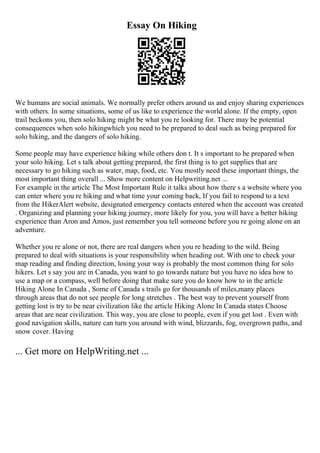 Essay On Hiking
We humans are social animals. We normally prefer others around us and enjoy sharing experiences
with others. In some situations, some of us like to experience the world alone. If the empty, open
trail beckons you, then solo hiking might be what you re looking for. There may be potential
consequences when solo hikingwhich you need to be prepared to deal such as being prepared for
solo hiking, and the dangers of solo hiking.
Some people may have experience hiking while others don t. It s important to be prepared when
your solo hiking. Let s talk about getting prepared, the first thing is to get supplies that are
necessary to go hiking such as water, map, food, etc. You mostly need these important things, the
most important thing overall ... Show more content on Helpwriting.net ...
For example in the article The Most Important Rule it talks about how there s a website where you
can enter where you re hiking and what time your coming back, If you fail to respond to a text
from the HikerAlert website, designated emergency contacts entered when the account was created
. Organizing and planning your hiking journey, more likely for you, you will have a better hiking
experience than Aron and Amos, just remember you tell someone before you re going alone on an
adventure.
Whether you re alone or not, there are real dangers when you re heading to the wild. Being
prepared to deal with situations is your responsibility when heading out. With one to check your
map reading and finding direction, losing your way is probably the most common thing for solo
hikers. Let s say you are in Canada, you want to go towards nature but you have no idea how to
use a map or a compass, well before doing that make sure you do know how to in the article
Hiking Alone In Canada , Some of Canada s trails go for thousands of miles,many places
through areas that do not see people for long stretches . The best way to prevent yourself from
getting lost is try to be near civilization like the article Hiking Alone In Canada states Choose
areas that are near civilization. This way, you are close to people, even if you get lost . Even with
good navigation skills, nature can turn you around with wind, blizzards, fog, overgrown paths, and
snow cover. Having
... Get more on HelpWriting.net ...
 
