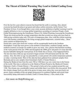 The Threat of Global Warming May Lead to Global Cooling Essay
Over the last few years almost everyone has heard that the earth is warming. Also, almost
everyone has heard the pleas to go green and reduce carbon emissions, led by former Vice
President Al Gore. Even though there is not a truly accurate definition of global warming it can be
roughly defined as a rise in average global temperature according to Laurence Pringle s book
Global WarmingAssessing the Greenhouse Threat (19). Global Warming Assessing the Greenhouse
Threat also bring up that the average temperature data that scientist are using only goes back to
1860 giving scientists today only 150 years of temperature data. Also, with this current warming,
even with humans contributing to the rising average global temperature, scientist today... Show
more content on Helpwriting.net ...
Picture this, some years from now winters will be exceptionally harsh in the Northern
Hemisphere. Crops that were grown in the northern United States, southern Canada, and the
northern countries in Europe are unable to grow any more. Also, glaciers that had been receding
in the warm period of the late 1990s and throughout the 2000s grow and push in to areas that had
become habitable during the warm period. If one thinks this is fiction, it has happened before.
The last time that a little ice age occurred it began around 1350 and lasted until the late 19th
century. Also, this little ice age was preceded by a warm period with similar temperature patterns
as today s warming trends. Most of this data has been gathered from sediment samples from
Bermuda and ice core samples from Greenland ( Earth s Climate History ).
During the Medieval time from the years 700 to 1300 there was very warm time in the history
of the world. This time is referred to as the Medieval Warm Period or the Medieval Climatic
Optimum ( Earth s Climate History ). This period is believed to have peaked around the year
1100. The climate was considerably warmer and milder than it was before this time period. With
this climate change food was able to be grown in many areas where they were previously not
grown. Some examples of this are grapes being grown in southern England, and cereal crops
successfully being cultivated in Iceland ( Earth s Climate History ). Also, much of the
... Get more on HelpWriting.net ...
 