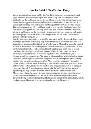 How To Build A Traffic Jam Essay
When we start talking about traffic, the first thing that comes to our mind is road
rage; however, it would surprise you how people stay cool in this type of chaos.
Gridlocks are the nightmare for any driver. I have been driving for eight years, and
I have had the opportunity to see different types of behaviors in a traffic jam. It is
surprisingly amazing how traffic jams can bring out the worst and the best of you.
Throughout my driving life, I had been stuck in heavy traffic that lasted more than
four hours, and light traffic that only lasted less than forty five minutes. However,
sitting in traffic gave me the opportunity to categorize driver s behavior such as the
ass of the jungle, the monk drivers, the snoopies and the hot head... Show more
content on Helpwriting.net ...
I totally have seen some drivers acting like a monk in traffic. The monk drivers tend
not to feel desperate, and usually they distract themselves with other activities. For
example, my cousin used to drive from Woodbridge to Alexandria when she studied
at NOVA. Sometimes she used to get stuck in rush hourtraffic, and she used to read
her lecture in the traffic. To be honest, I totally see that as a smart way to spend
time in traffic. Another example that shows the behavior of a monk driver is
catching up with old friends or relatives. I got stuck in a terrible traffic, and I
decided to call my grandmother. We spent two hours talking which helped me to get
distracted. In hindsight it does sound dangerous to talk on the phone while driving,
but this time any car wasn t moving a bit. Also, Monk drivers prepare a playlist
before getting out from home. Listening to your favorite music can give you a sense
of tranquility. In fact, monk drivers practice a lot of equanimity, which is a mental
calmness. Overall, drivers in general should take the traffic jam with a sense of
equanimity, so they can find moments of tranquility in a chaotic traffic jam.
Moreover, we have the snoopy drivers. Being sneaky is a horrible habit that some
people tend to develop in life. As we know sneakiness is really different from
curiosity. Being curious is the act to get harmless information that can actually satisfy
our knowledge. However, being sneaky is to be interested in others
 
