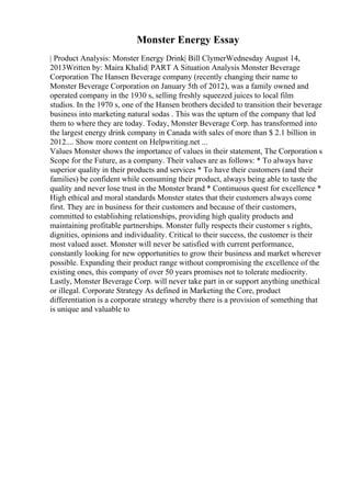 Monster Energy Essay
| Product Analysis: Monster Energy Drink| Bill ClymerWednesday August 14,
2013Written by: Maira Khalid| PART A Situation Analysis Monster Beverage
Corporation The Hansen Beverage company (recently changing their name to
Monster Beverage Corporation on January 5th of 2012), was a family owned and
operated company in the 1930 s, selling freshly squeezed juices to local film
studios. In the 1970 s, one of the Hansen brothers decided to transition their beverage
business into marketing natural sodas . This was the upturn of the company that led
them to where they are today. Today, Monster Beverage Corp. has transformed into
the largest energy drink company in Canada with sales of more than $ 2.1 billion in
2012.... Show more content on Helpwriting.net ...
Values Monster shows the importance of values in their statement, The Corporation s
Scope for the Future, as a company. Their values are as follows: * To always have
superior quality in their products and services * To have their customers (and their
families) be confident while consuming their product, always being able to taste the
quality and never lose trust in the Monster brand * Continuous quest for excellence *
High ethical and moral standards Monster states that their customers always come
first. They are in business for their customers and because of their customers,
committed to establishing relationships, providing high quality products and
maintaining profitable partnerships. Monster fully respects their customer s rights,
dignities, opinions and individuality. Critical to their success, the customer is their
most valued asset. Monster will never be satisfied with current performance,
constantly looking for new opportunities to grow their business and market wherever
possible. Expanding their product range without compromising the excellence of the
existing ones, this company of over 50 years promises not to tolerate mediocrity.
Lastly, Monster Beverage Corp. will never take part in or support anything unethical
or illegal. Corporate Strategy As defined in Marketing the Core, product
differentiation is a corporate strategy whereby there is a provision of something that
is unique and valuable to
 