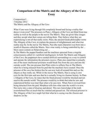 Comparison of the Matrix and the Allegory of the Cave
Essay
Composition I
3 October 2012
The Matrix and the Allegory of the Cave
What if one were living through life completely bound and facing a reality that
doesn t even exist? The prisoners in Plato s Allegory of the Cave are blind from true
reality as well as the people in the movie The Matrix. They are given false images
and they accept what their senses are telling them. They believe what they are
experiencing is not all that really exists. Plato, the ancient Greek philosopher wrote
The Allegory of the Cave, to explain the process of enlightenment and what true
reality may be. In the movie The Matrix, Neo (the main character) was born into a
world of illusions called the Matrix. Neo s true reality is being controlled by the ...
Show more content on Helpwriting.net ...
In The Matrix the puppet handlers and the machines spawned from a singular
consciousness called A.I. (artificial intelligence). In both The Matrix and Allegory
of the Cave, the puppeteers have created artificial surroundings as a way to control
and operate the information the prisoners receive. Plato also stated that eventually
one of the more intellectual prisoners would break free from the cave and into the
outside world. The one prisoner that Plato refers to reflects Neo in The Matrix
when he is being released from his pod that the machines have created. Once the
prisoner of the cave has broken free he can now look all around him and see the
objects as they really are. While in the movie The Matrix, Neo is using is own
eyes for the first time and sees that he is actually living in a human factory. In Plato
s Allegory of the Cave, he states that the freed prisoner would be shocked and not
used to the outside world. The prisoner would try to think that what he saw and
experienced before was truer than what is he sees now. When Neo is revived from
being detached from the pod, Morpheus tells him what state the world is in now.
Neo turns into a state of disarray and denial. This new knowledge of the truth
overwhelmed Neo so much that he vomited and passed out. The released prisoner in
The Allegory of the Cave might feel that what he is seeing was the illusion and
shadows on the
 
