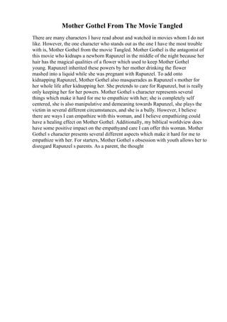 Mother Gothel From The Movie Tangled
There are many characters I have read about and watched in movies whom I do not
like. However, the one character who stands out as the one I have the most trouble
with is, Mother Gothel from the movie Tangled. Mother Gothel is the antagonist of
this movie who kidnaps a newborn Rapunzel in the middle of the night because her
hair has the magical qualities of a flower which used to keep Mother Gothel
young. Rapunzel inherited these powers by her mother drinking the flower
mashed into a liquid while she was pregnant with Rapunzel. To add onto
kidnapping Rapunzel, Mother Gothel also masquerades as Rapunzel s mother for
her whole life after kidnapping her. She pretends to care for Rapunzel, but is really
only keeping her for her powers. Mother Gothel s character represents several
things which make it hard for me to empathize with her; she is completely self
centered, she is also manipulative and demeaning towards Rapunzel, she plays the
victim in several different circumstances, and she is a bully. However, I believe
there are ways I can empathize with this woman, and I believe empathizing could
have a healing effect on Mother Gothel. Additionally, my biblical worldview does
have some positive impact on the empathyand care I can offer this woman. Mother
Gothel s character presents several different aspects which make it hard for me to
empathize with her. For starters, Mother Gothel s obsession with youth allows her to
disregard Rapunzel s parents. As a parent, the thought
 