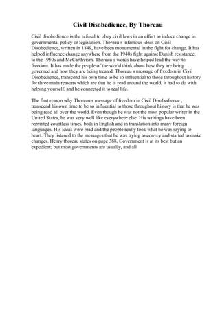 Civil Disobedience, By Thoreau
Civil disobedience is the refusal to obey civil laws in an effort to induce change in
governmental policy or legislation. Thoreau s infamous ideas on Civil
Disobedience, written in 1849, have been monumental in the fight for change. It has
helped influence change anywhere from the 1940s fight against Danish resistance,
to the 1950s and McCarthyism. Thoreau s words have helped lead the way to
freedom. It has made the people of the world think about how they are being
governed and how they are being treated. Thoreau s message of freedom in Civil
Disobedience, transcend his own time to be so influential to those throughout history
for three main reasons which are that he is read around the world, it had to do with
helping yourself, and he connected it to real life.
The first reason why Thoreau s message of freedom in Civil Disobedience ,
transcend his own time to be so influential to those throughout history is that he was
being read all over the world. Even though he was not the most popular writer in the
United States, he was very well like everywhere else. His writings have been
reprinted countless times, both in English and in translation into many foreign
languages. His ideas were read and the people really took what he was saying to
heart. They listened to the messages that he was trying to convey and started to make
changes. Henry thoreau states on page 388, Government is at its best but an
expedient; but most governments are usually, and all
 