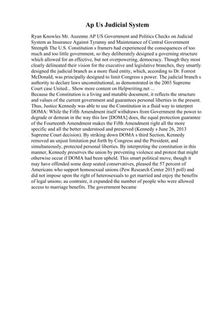 Ap Us Judicial System
Ryan Knowles Mr. Auzenne AP US Government and Politics Checks on Judicial
System as Insurance Against Tyranny and Maintenance of Central Government
Strength The U.S. Constitution s framers had experienced the consequences of too
much and too little government, so they deliberately designed a governing structure
which allowed for an effective, but not overpowering, democracy. Though they most
clearly delineated their vision for the executive and legislative branches, they smartly
designed the judicial branch as a more fluid entity, which, according to Dr. Forrest
McDonald, was principally designed to limit Congress s power. The judicial branch s
authority to declare laws unconstitutional, as demonstrated in the 2003 Supreme
Court case United... Show more content on Helpwriting.net ...
Because the Constitution is a living and mutable document, it reflects the structure
and values of the current government and guarantees personal liberties in the present.
Thus, Justice Kennedy was able to use the Constitution in a fluid way to interpret
DOMA: While the Fifth Amendment itself withdraws from Government the power to
degrade or demean in the way this law [DOMA] does, the equal protection guarantee
of the Fourteenth Amendment makes the Fifth Amendment right all the more
specific and all the better understood and preserved (Kennedy s June 26, 2013
Supreme Court decision). By striking down DOMA s third Section, Kennedy
removed an unjust limitation put forth by Congress and the President, and
simultaneously, protected personal liberties. By interpreting the constitution in this
manner, Kennedy preserves the union by preventing violence and protest that might
otherwise occur if DOMA had been upheld. This smart political move, though it
may have offended some deep seated conservatives, pleased the 57 percent of
Americans who support homosexual unions (Pew Research Center 2015 poll) and
did not impose upon the right of heterosexuals to get married and enjoy the benefits
of legal unions; au contraire, it expanded the number of people who were allowed
access to marriage benefits. The government became
 