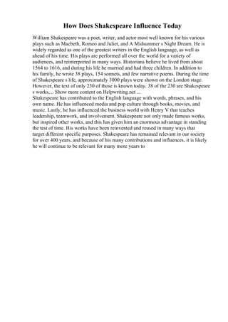 How Does Shakespeare Influence Today
William Shakespeare was a poet, writer, and actor most well known for his various
plays such as Macbeth, Romeo and Juliet, and A Midsummer s Night Dream. He is
widely regarded as one of the greatest writers in the English language, as well as
ahead of his time. His plays are performed all over the world for a variety of
audiences, and reinterpreted in many ways. Historians believe he lived from about
1564 to 1616, and during his life he married and had three children. In addition to
his family, he wrote 38 plays, 154 sonnets, and few narrative poems. During the time
of Shakespeare s life, approximately 3000 plays were shown on the London stage.
However, the text of only 230 of those is known today. 38 of the 230 are Shakespeare
s works,... Show more content on Helpwriting.net ...
Shakespeare has contributed to the English language with words, phrases, and his
own name. He has influenced media and pop culture through books, movies, and
music. Lastly, he has influenced the business world with Henry V that teaches
leadership, teamwork, and involvement. Shakespeare not only made famous works,
but inspired other works, and this has given him an enormous advantage in standing
the test of time. His works have been reinvented and reused in many ways that
target different specific purposes. Shakespeare has remained relevant in our society
for over 400 years, and because of his many contributions and influences, it is likely
he will continue to be relevant for many more years to
 