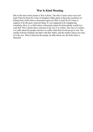 War Is Kind Meaning
One of the most ironic poems is War is Kind . The title is ironic since war is not
kind. Point for them the virtue of slaughter,/Make plain to them the excellence of
killing/And a field where a thousand corpses lie (War is kind 20 22) Virtue is
suppose to be this pure, innocent thing. It s not supposed to be slaughtering
something. How is a a field where a thousand corpses lie kind nobody would ever
want that. War is Kind shows structure in the way it is written. The way it is written
is it, talks about the people who have to suffer when their loved one go to war. The
maiden with her husband, the baby with their father, and the mother whose son went
in to the war. Then in between the people, he talks about war, the field where a
thousand
 